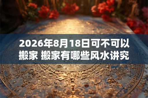 2026年8月18日可不可以搬家 搬家有哪些风水讲究