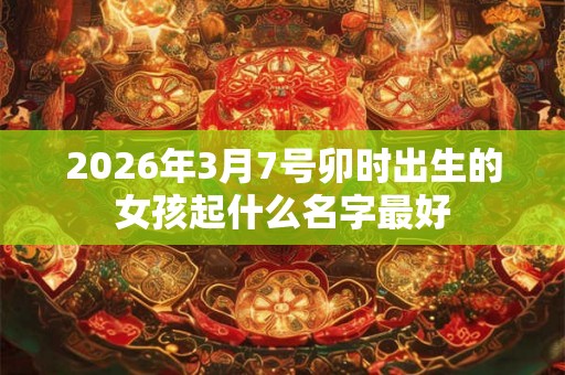 2026年3月7号卯时出生的女孩起什么名字最好