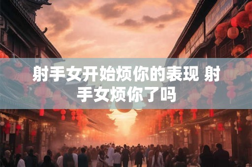 射手女开始烦你的表现 射手女烦你了吗