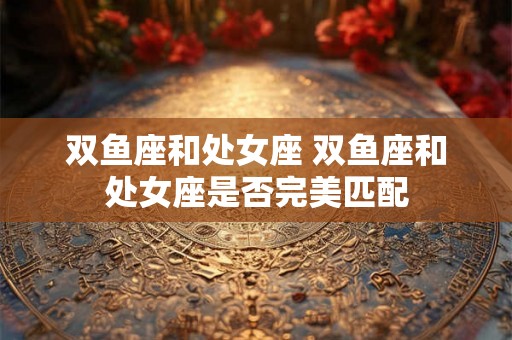 双鱼座和处女座 双鱼座和处女座是否完美匹配
