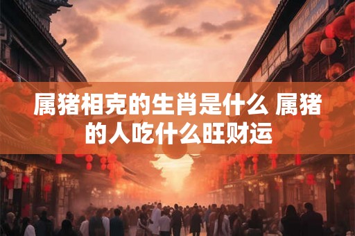属猪相克的生肖是什么 属猪的人吃什么旺财运