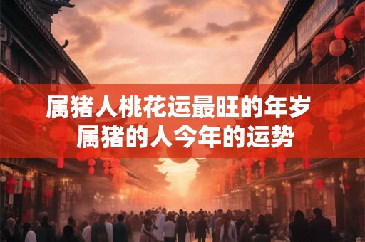 属猪人桃花运最旺的年岁 属猪的人今年的运势 属猪人桃花运最旺的年岁 属猪的人今年的运势