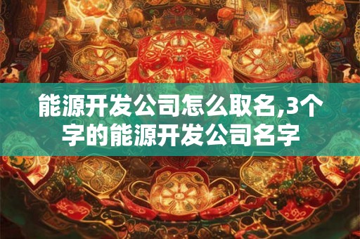 能源开发公司怎么取名,3个字的能源开发公司名字