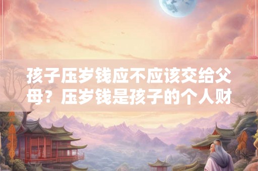 孩子压岁钱应不应该交给父母？压岁钱是孩子的个人财产吗？