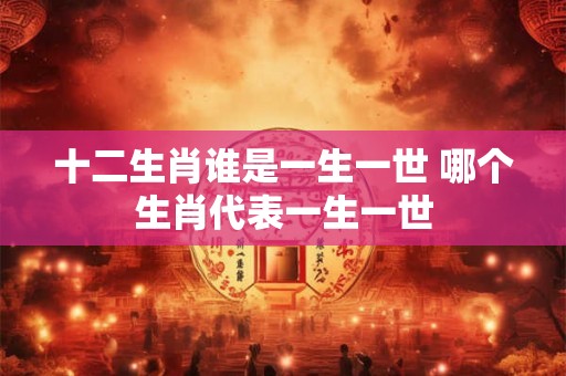 十二生肖谁是一生一世 哪个生肖代表一生一世 十二生肖谁是一生一世 哪个生肖代表一生一世