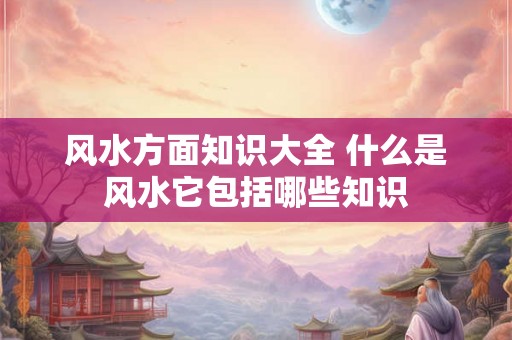 风水方面知识大全 什么是风水它包括哪些知识