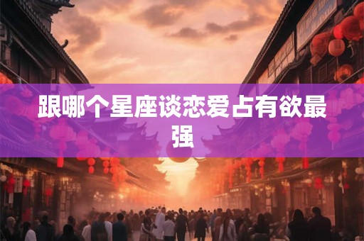 跟哪个星座谈恋爱占有欲最强