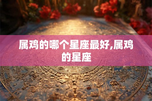 属鸡的哪个星座最好,属鸡的星座