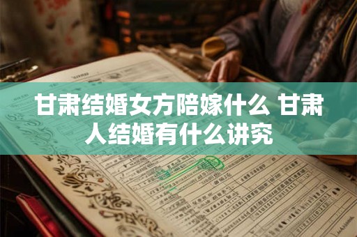 甘肃结婚女方陪嫁什么 甘肃人结婚有什么讲究