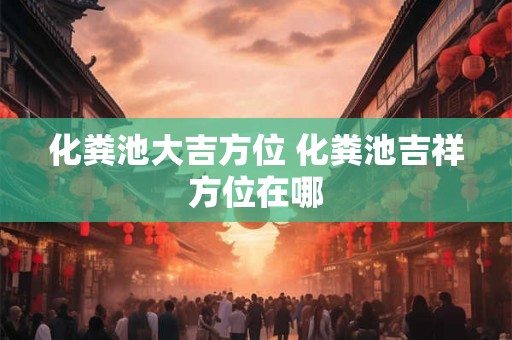 化粪池大吉方位 化粪池吉祥方位在哪 化粪池大吉方位 化粪池吉祥方位在哪