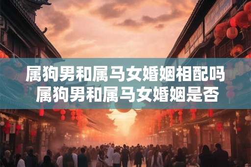 属狗男和属马女婚姻相配吗 属狗男和属马女婚姻是否配对成功