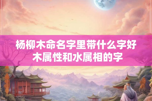杨柳木命名字里带什么字好 木属性和水属相的字