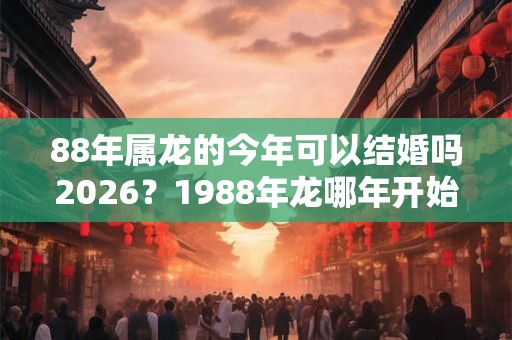 88年属龙的今年可以结婚吗2026？1988年龙哪年开始转运？