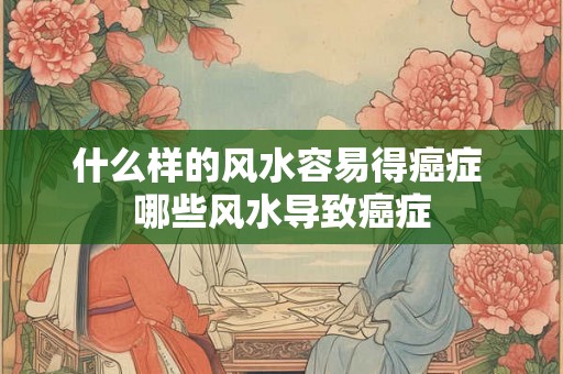 什么样的风水容易得癌症 哪些风水导致癌症