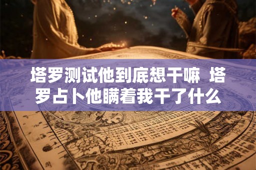 塔罗测试他到底想干嘛  塔罗占卜他瞒着我干了什么
