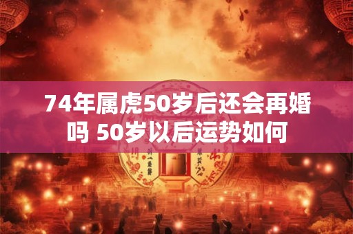 74年属虎50岁后还会再婚吗 50岁以后运势如何