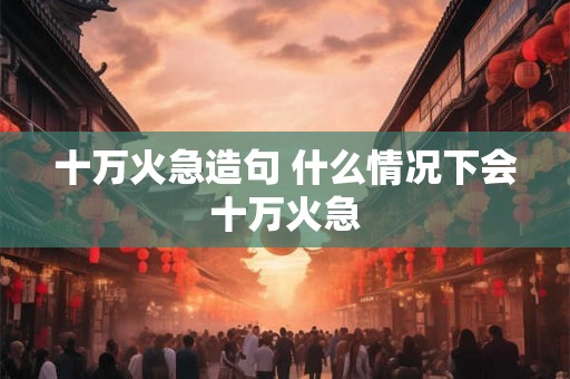 十万火急造句 什么情况下会十万火急