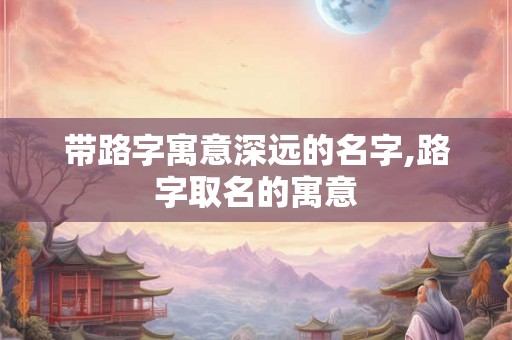 带路字寓意深远的名字,路字取名的寓意