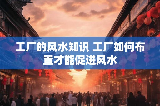 工厂的风水知识 工厂如何布置才能促进风水