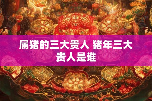 属猪的三大贵人 猪年三大贵人是谁 属猪的三大贵人 猪年三大贵人是谁