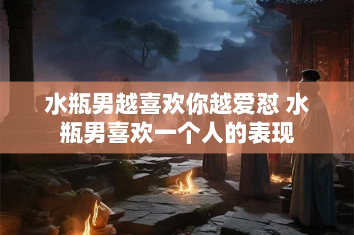 水瓶男越喜欢你越爱怼 水瓶男喜欢一个人的表现