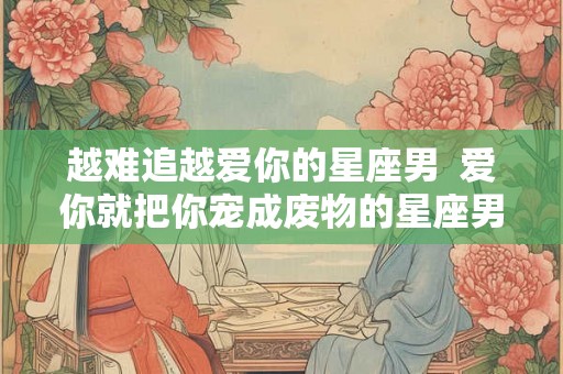 越难追越爱你的星座男 爱你就把你宠成废物的星座男 越难追越爱你的星座男 爱你就把你宠成废物的星座男