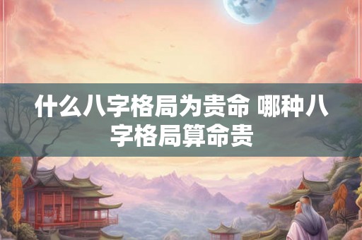 什么八字格局为贵命 哪种八字格局算命贵