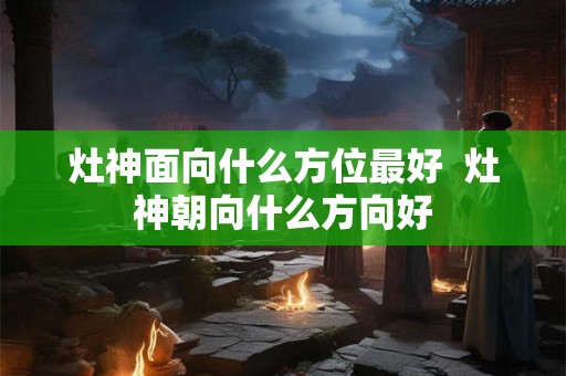 灶神面向什么方位最好  灶神朝向什么方向好