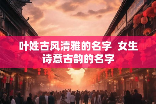 叶姓古风清雅的名字  女生诗意古韵的名字