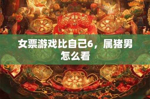 女票游戏比自己6，属猪男怎么看