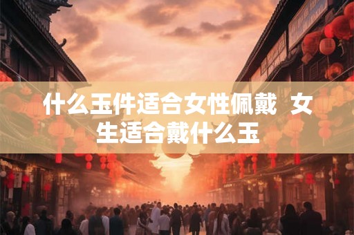 什么玉件适合女性佩戴 女生适合戴什么玉 什么玉件适合女性佩戴 女生适合戴什么玉