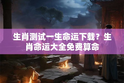 生肖测试一生命运下载？生肖命运大全免费算命