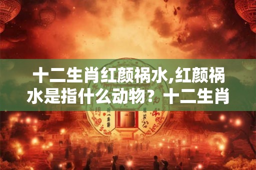 十二生肖红颜祸水,红颜祸水是指什么动物？十二生肖
