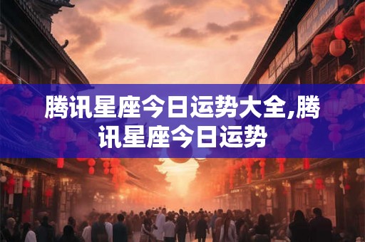 腾讯星座今日运势大全,腾讯星座今日运势