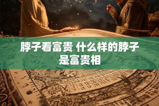 脖子看富贵 什么样的脖子是富贵相 脖子看富贵 什么样的脖子是富贵相