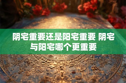 阴宅重要还是阳宅重要 阴宅与阳宅哪个更重要