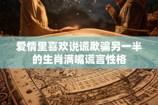 爱情里喜欢说谎欺骗另一半的生肖满嘴谎言性格