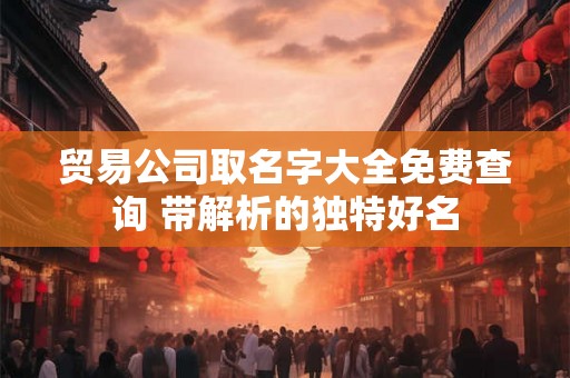 贸易公司取名字大全免费查询 带解析的独特好名 贸易公司取名字大全免费查询 带解析的独特好名