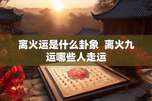离火运是什么卦象  离火九运哪些人走运