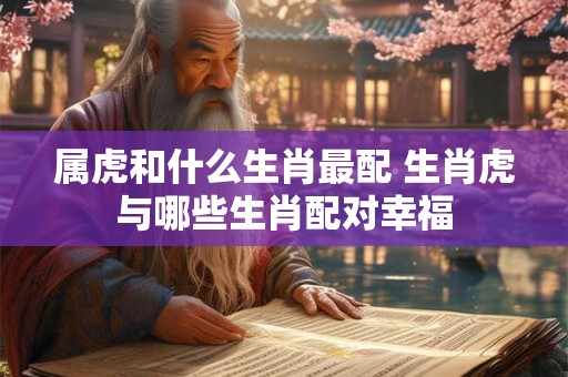 属虎和什么生肖最配 生肖虎与哪些生肖配对幸福 属虎和什么生肖最配 生肖虎与哪些生肖配对幸福