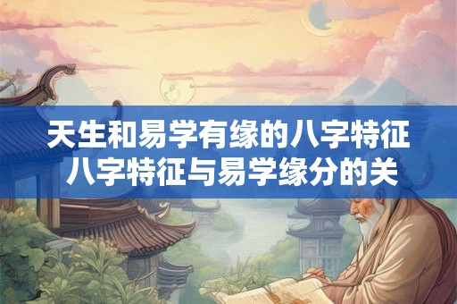 天生和易学有缘的八字特征 八字特征与易学缘分的关系