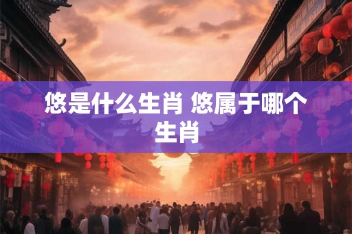 悠是什么生肖 悠属于哪个生肖 悠是什么生肖 悠属于哪个生肖