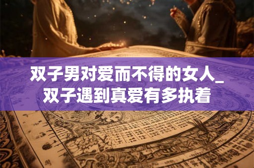 双子男对爱而不得的女人_双子遇到真爱有多执着 双子男对爱而不得的女人_双子遇到真爱有多执着