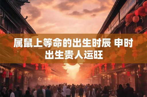 属鼠上等命的出生时辰 申时出生贵人运旺