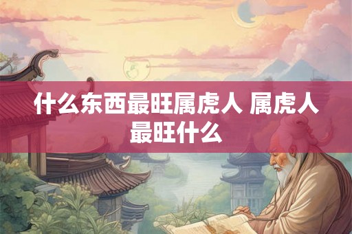 什么东西最旺属虎人 属虎人最旺什么 什么东西最旺属虎人 属虎人最旺什么