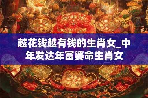 越花钱越有钱的生肖女_中年发达年富婆命生肖女