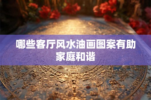 哪些客厅风水油画图案有助家庭和谐
