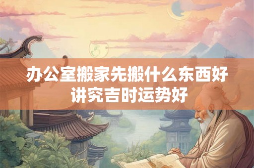 办公室搬家先搬什么东西好 讲究吉时运势好