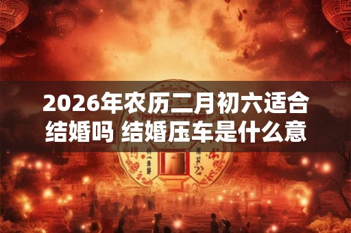2026年农历二月初六适合结婚吗 结婚压车是什么意思 2026年农历二月初六适合结婚吗 结婚压车是什么意思