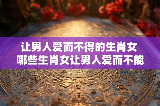 让男人爱而不得的生肖女 哪些生肖女让男人爱而不能拥有